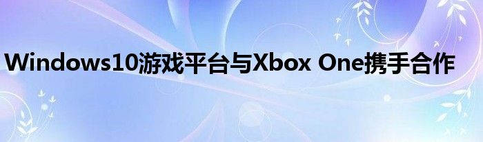 Windows10游戏平台与Xbox One携手合作