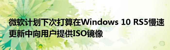 微软计划下次打算在Windows 10 RS5慢速更新中向用户提供ISO镜像